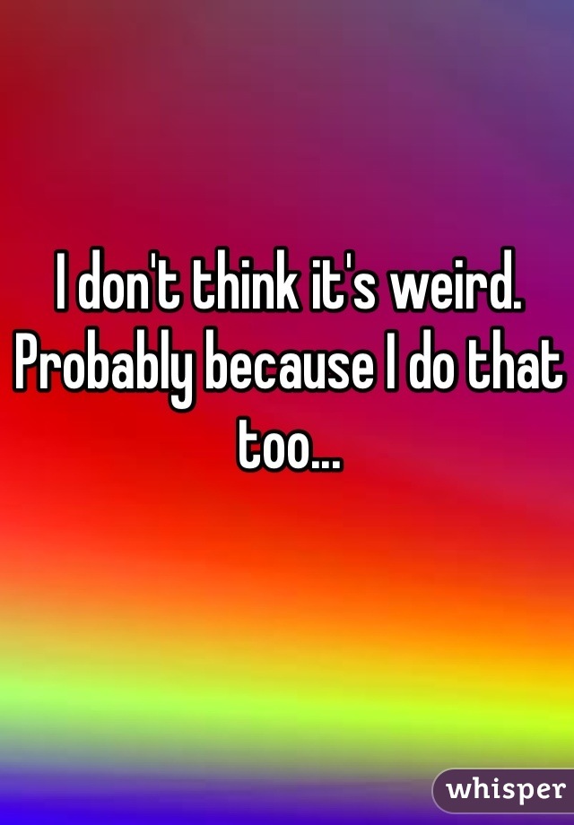 I don't think it's weird. Probably because I do that too...