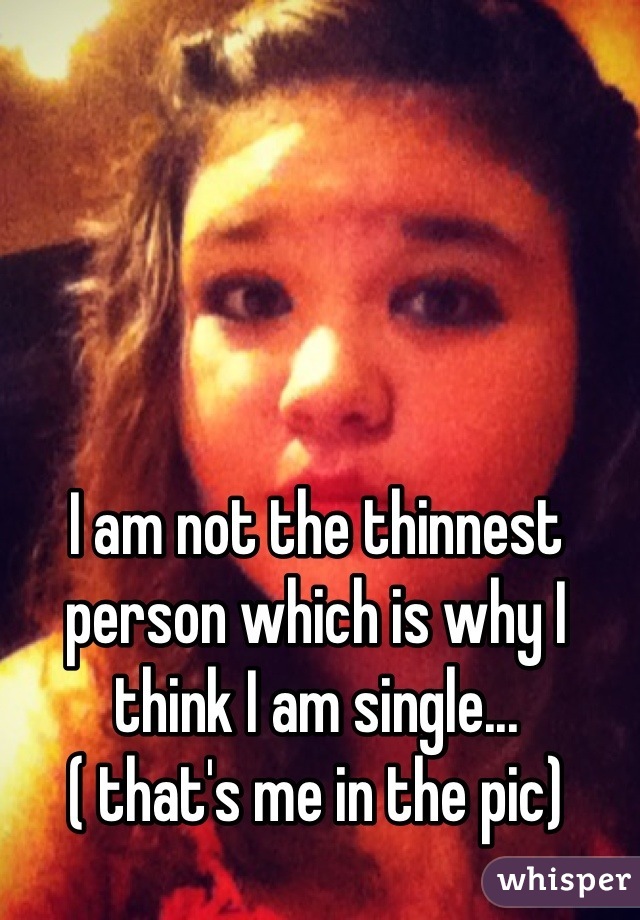 I am not the thinnest person which is why I think I am single...
( that's me in the pic)