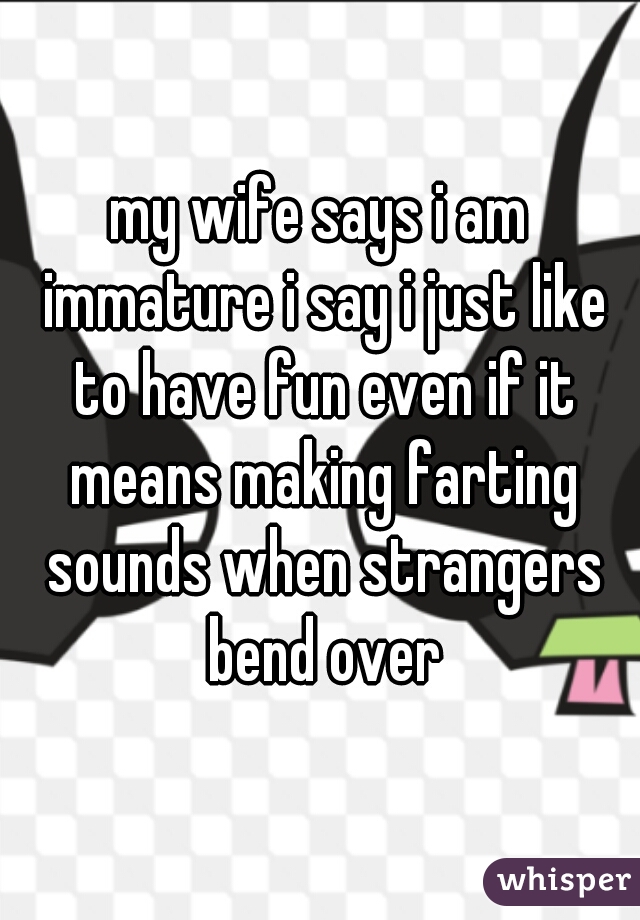 my wife says i am immature i say i just like to have fun even if it means making farting sounds when strangers bend over