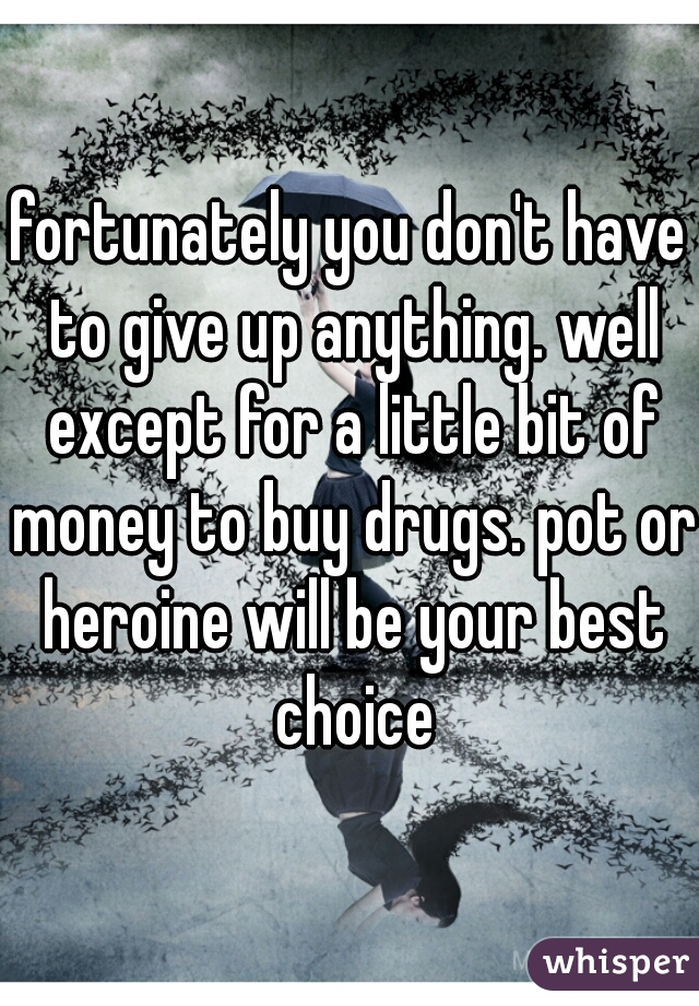 fortunately you don't have to give up anything. well except for a little bit of money to buy drugs. pot or heroine will be your best choice