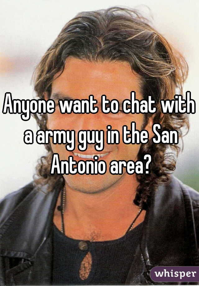 Anyone want to chat with a army guy in the San Antonio area?