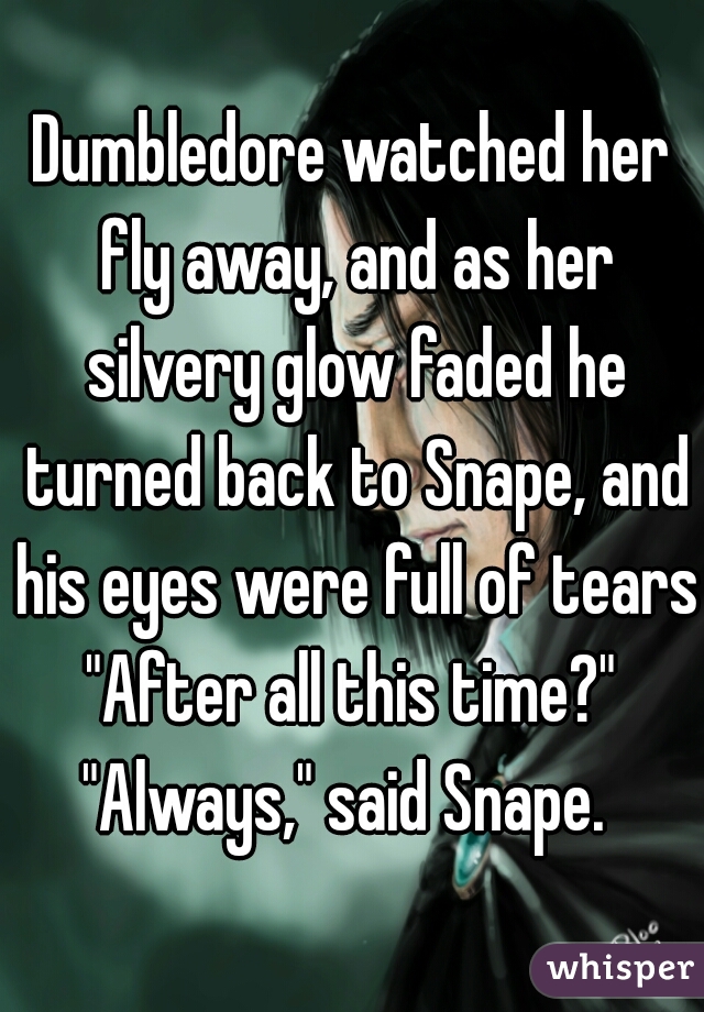 Dumbledore watched her fly away, and as her silvery glow faded he turned back to Snape, and his eyes were full of tears.
"After all this time?"
"Always," said Snape. 