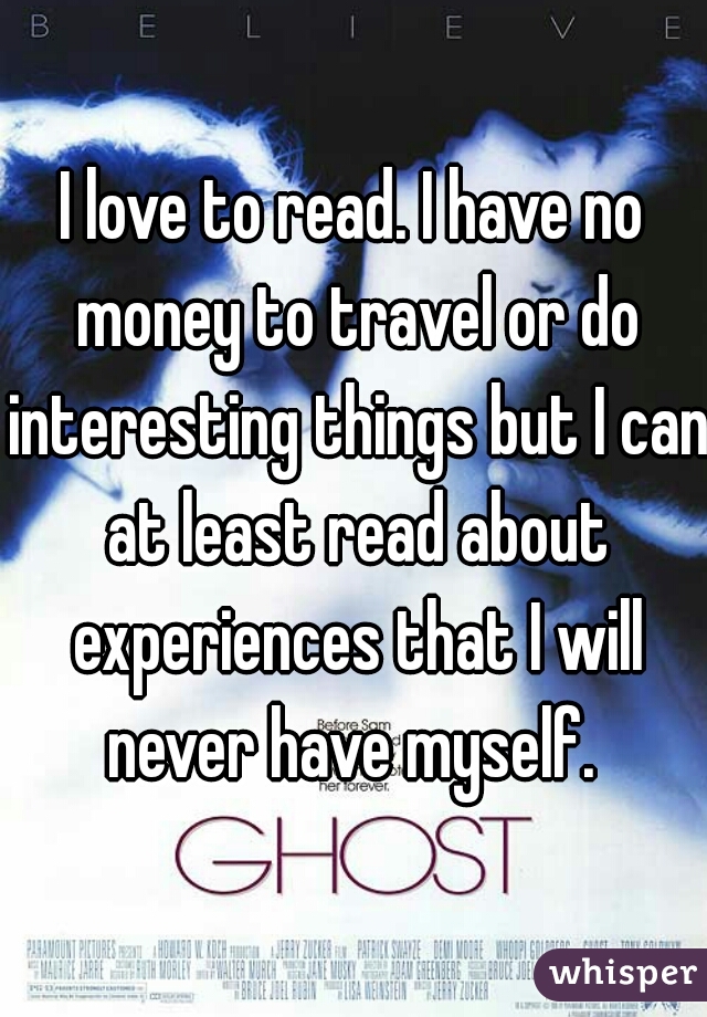 I love to read. I have no money to travel or do interesting things but I can at least read about experiences that I will never have myself. 