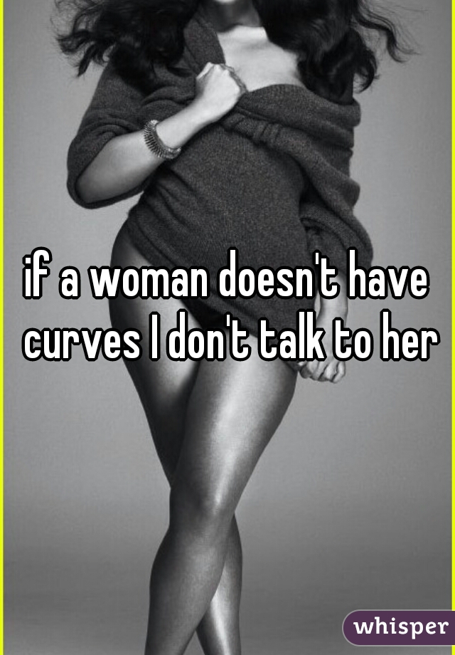 if a woman doesn't have curves I don't talk to her