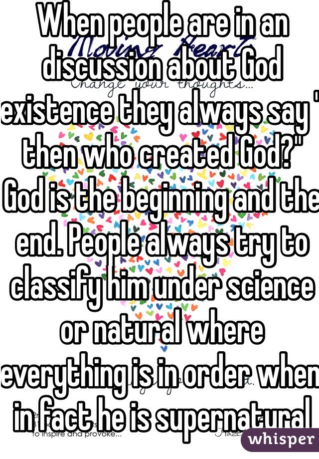 When people are in an discussion about God existence they always say " then who created God?" God is the beginning and the end. People always try to classify him under science or natural where everything is in order when in fact he is supernatural meaning he didn't need a creator. He is eternal infinite.