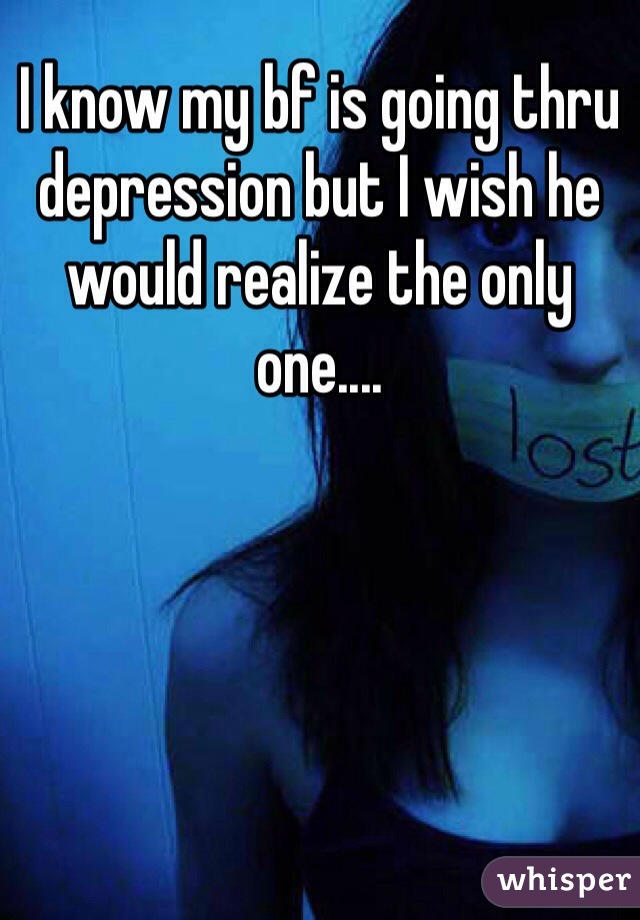 I know my bf is going thru depression but I wish he would realize the only one....