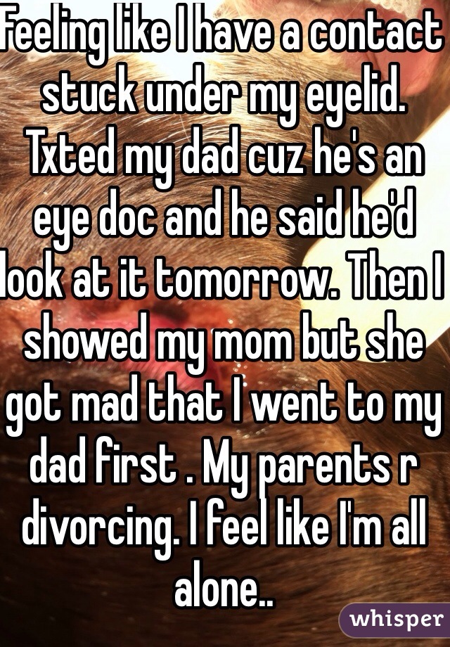 Feeling like I have a contact stuck under my eyelid. Txted my dad cuz he's an eye doc and he said he'd look at it tomorrow. Then I showed my mom but she got mad that I went to my dad first . My parents r divorcing. I feel like I'm all alone..