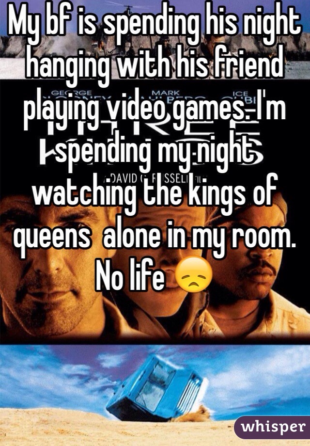 My bf is spending his night hanging with his friend playing video games. I'm spending my night watching the kings of queens  alone in my room. No life 😞