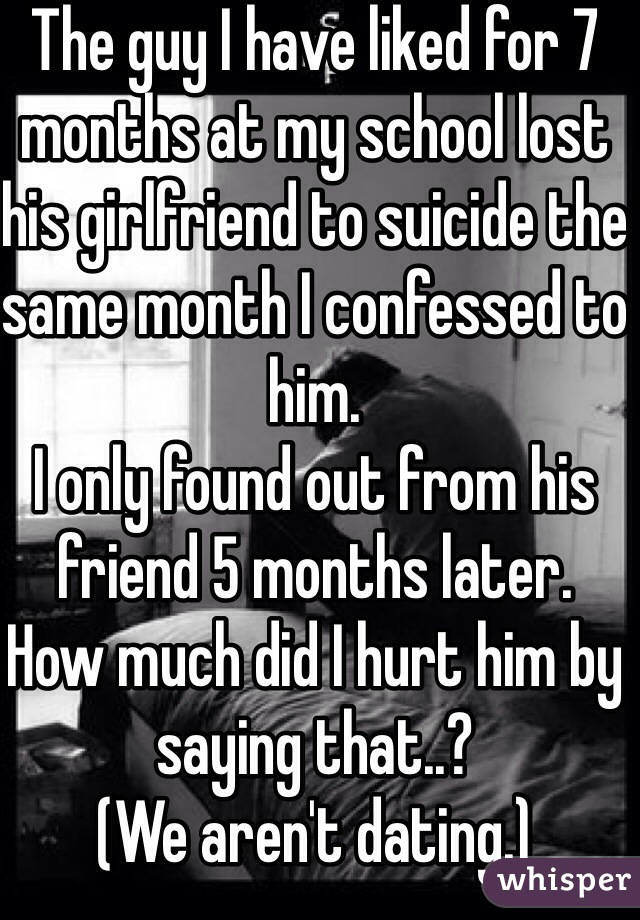 The guy I have liked for 7 months at my school lost his girlfriend to suicide the same month I confessed to him.
I only found out from his friend 5 months later.
How much did I hurt him by saying that..?
(We aren't dating.)