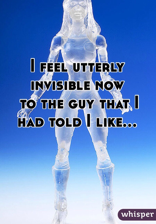 I feel utterly invisible now
 to the guy that I had told I like...