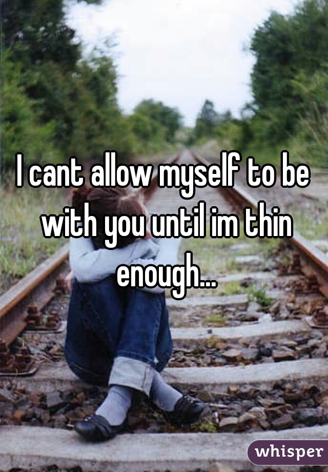 I cant allow myself to be with you until im thin enough...