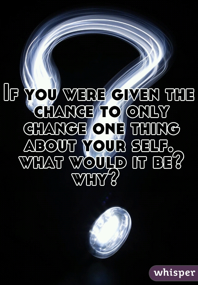 If you were given the chance to only change one thing about your self.  what would it be? why?  