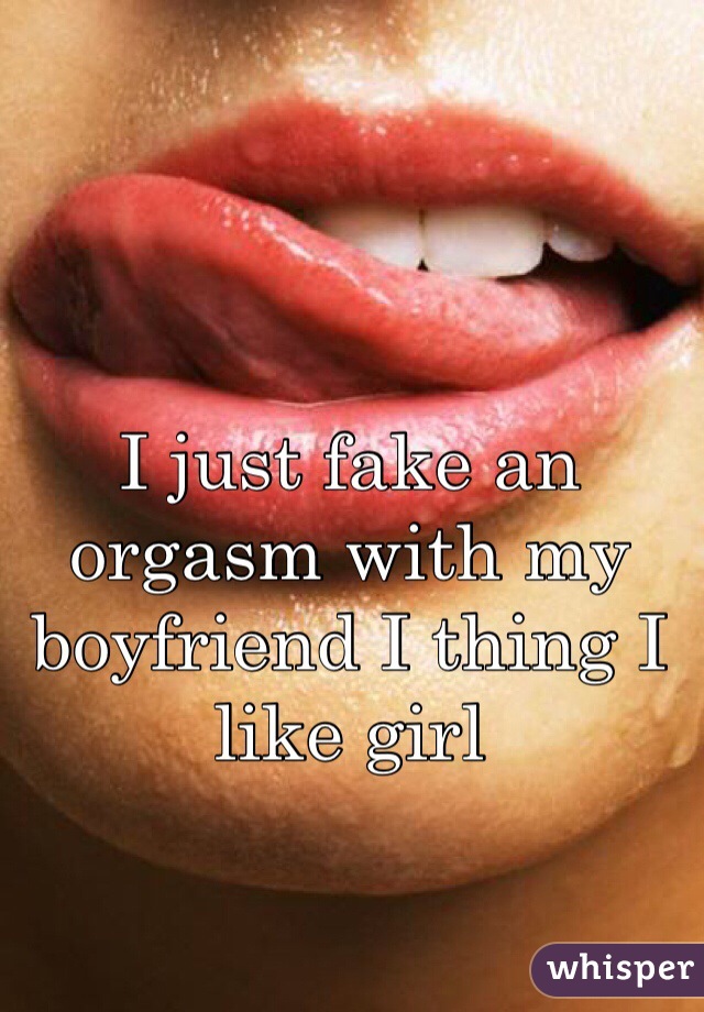 I just fake an orgasm with my boyfriend I thing I like girl