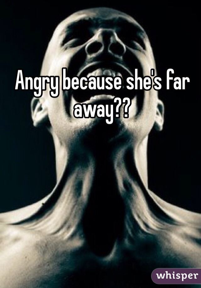 Angry because she's far away??