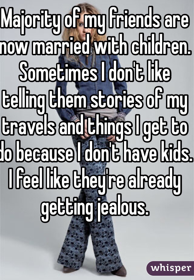 Majority of my friends are now married with children. Sometimes I don't like telling them stories of my travels and things I get to do because I don't have kids. 
I feel like they're already getting jealous. 