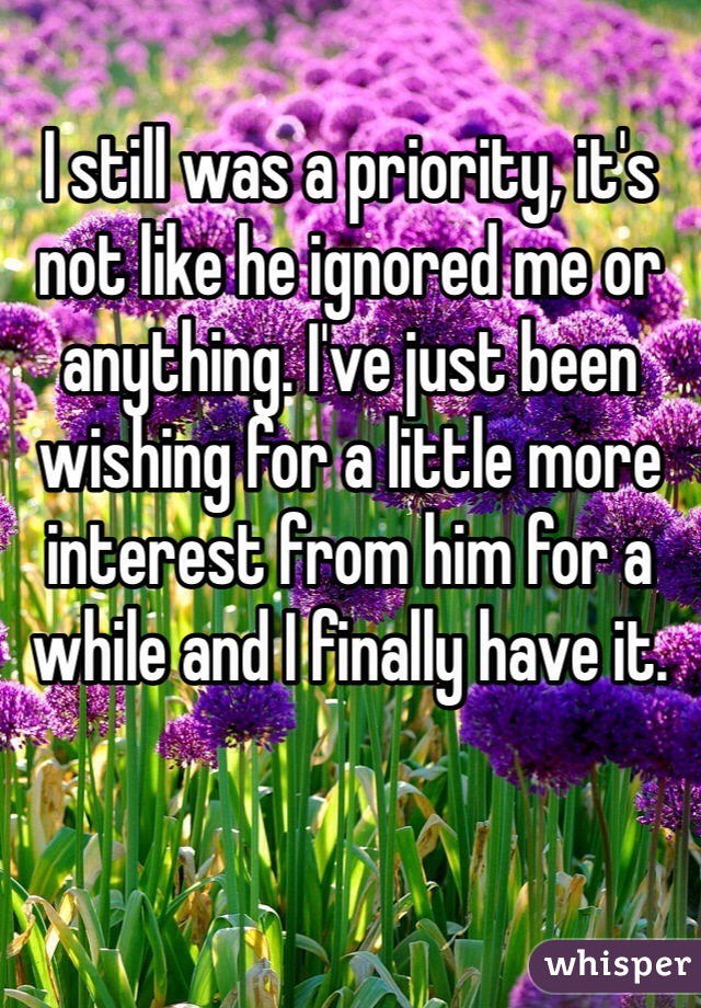 I still was a priority, it's not like he ignored me or anything. I've just been wishing for a little more interest from him for a while and I finally have it.