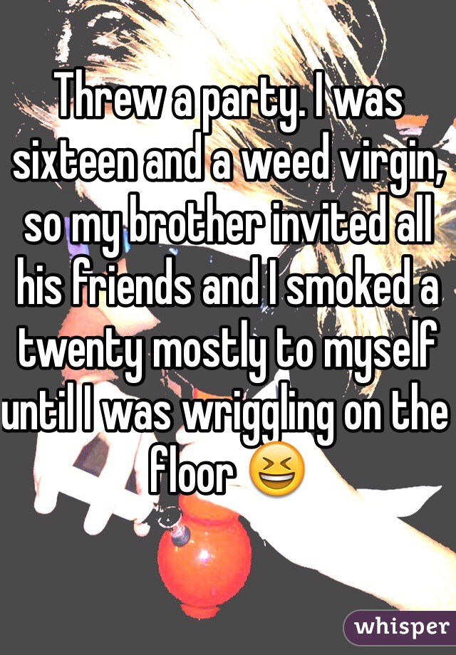 Threw a party. I was sixteen and a weed virgin, so my brother invited all his friends and I smoked a twenty mostly to myself until I was wriggling on the floor 😆