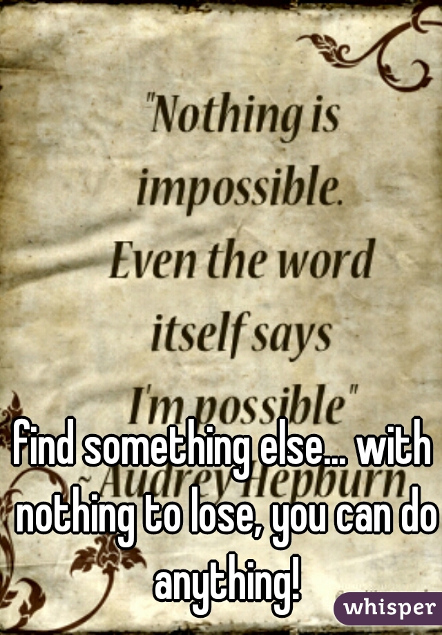 find something else... with nothing to lose, you can do anything!