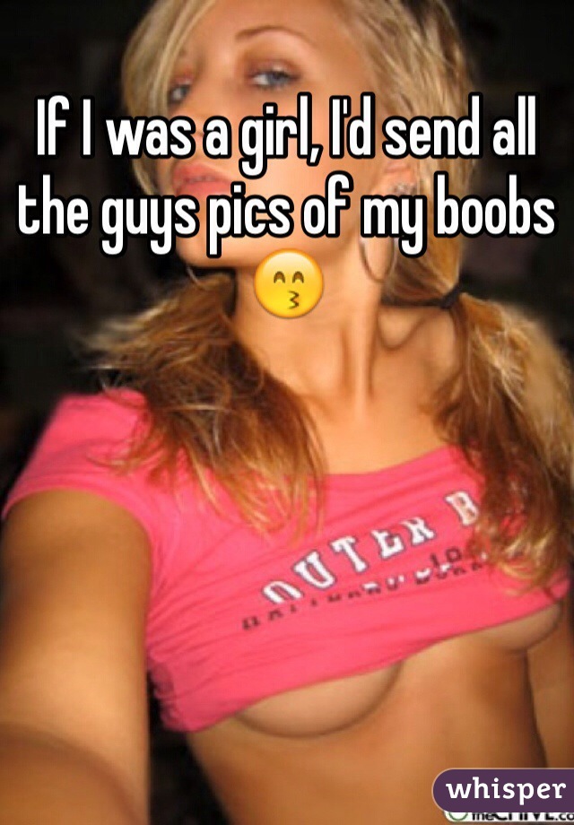 If I was a girl, I'd send all the guys pics of my boobs 😙