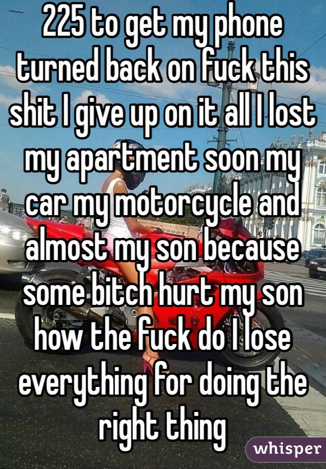 225 to get my phone turned back on fuck this shit I give up on it all I lost my apartment soon my car my motorcycle and almost my son because some bitch hurt my son how the fuck do I lose everything for doing the right thing 