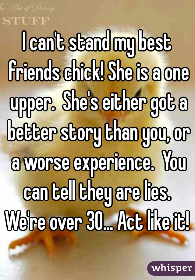 I can't stand my best friends chick! She is a one upper.  She's either got a better story than you, or a worse experience.  You can tell they are lies.  We're over 30... Act like it! 