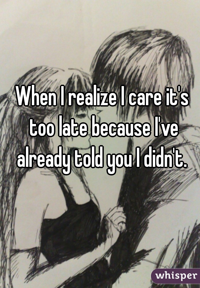 When I realize I care it's too late because I've already told you I didn't. 