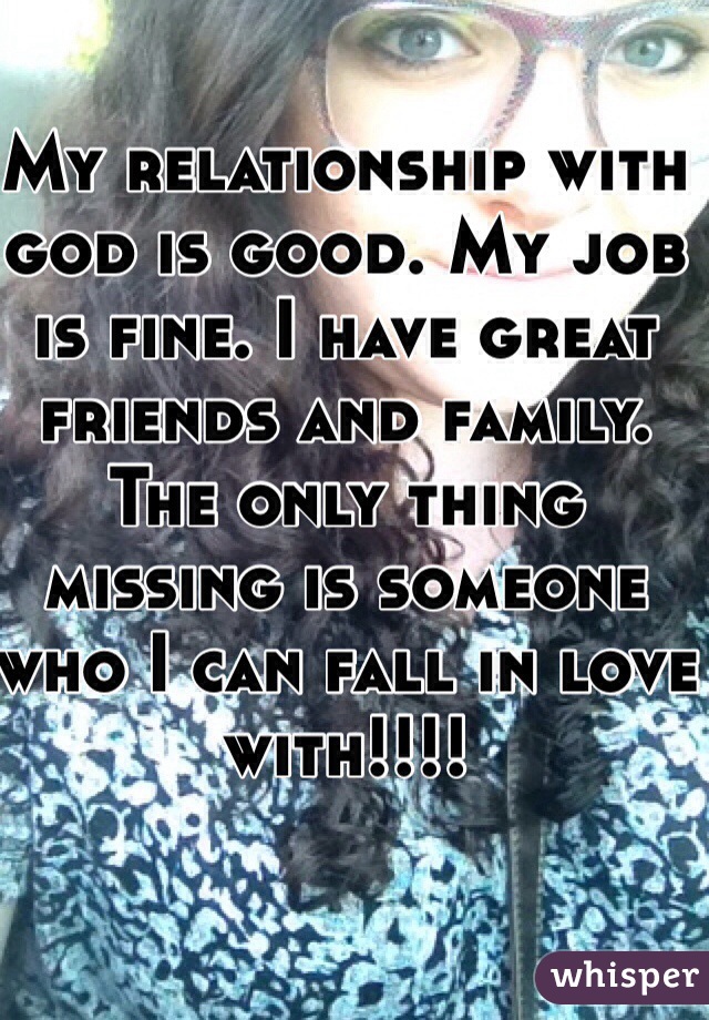 My relationship with god is good. My job is fine. I have great friends and family. The only thing missing is someone who I can fall in love with!!!! 