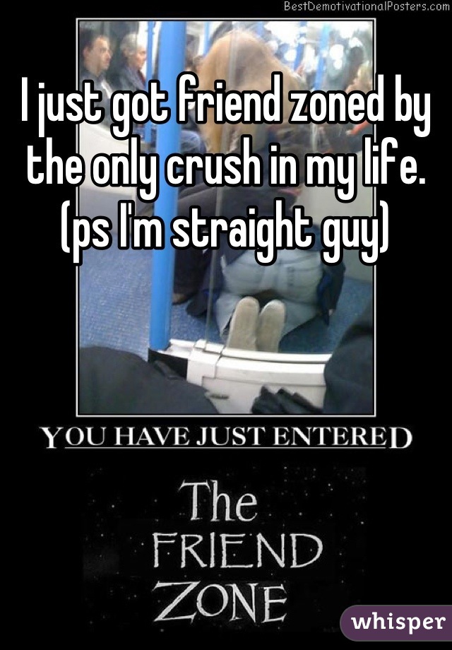 I just got friend zoned by the only crush in my life. 
(ps I'm straight guy)