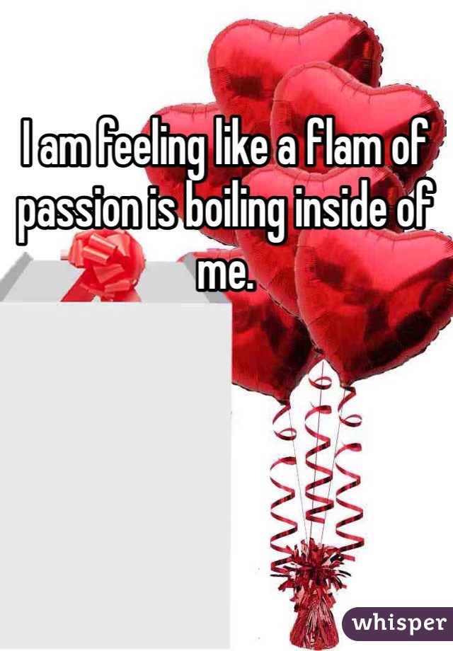 I am feeling like a flam of passion is boiling inside of me. 