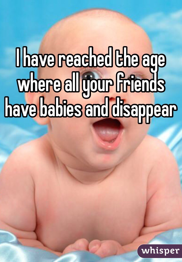 I have reached the age where all your friends have babies and disappear 