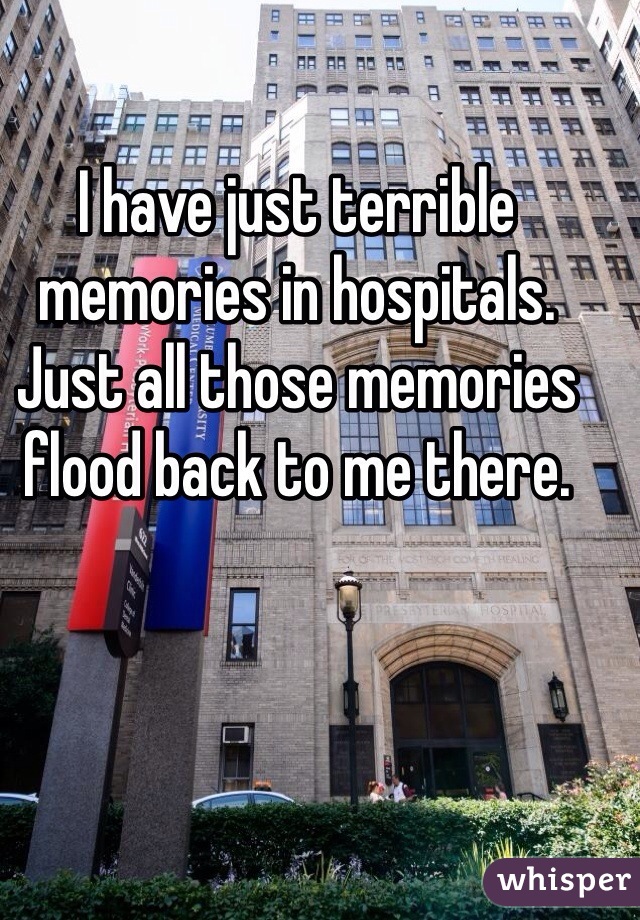 I have just terrible memories in hospitals. Just all those memories flood back to me there.