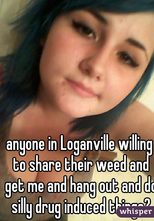 anyone in Loganville willing to share their weed and get me and hang out and do silly drug induced things?