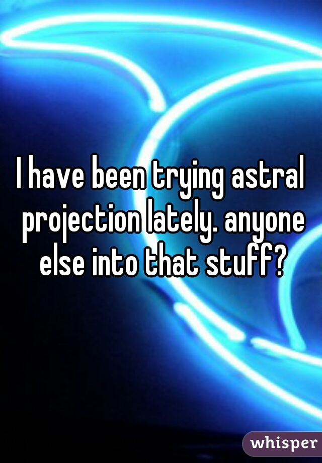 I have been trying astral projection lately. anyone else into that stuff?