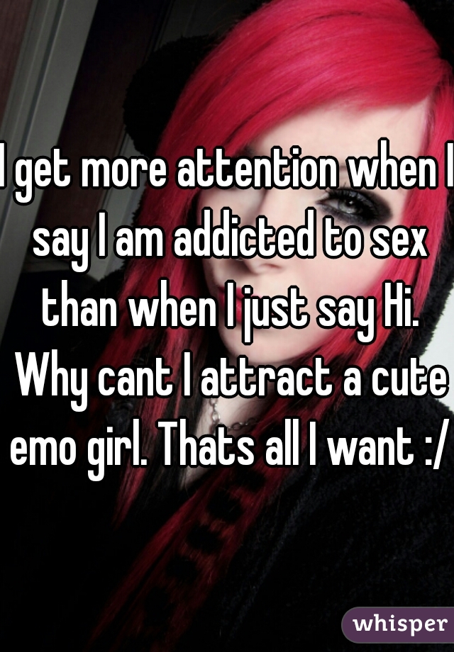 I get more attention when I say I am addicted to sex than when I just say Hi. Why cant I attract a cute emo girl. Thats all I want :/