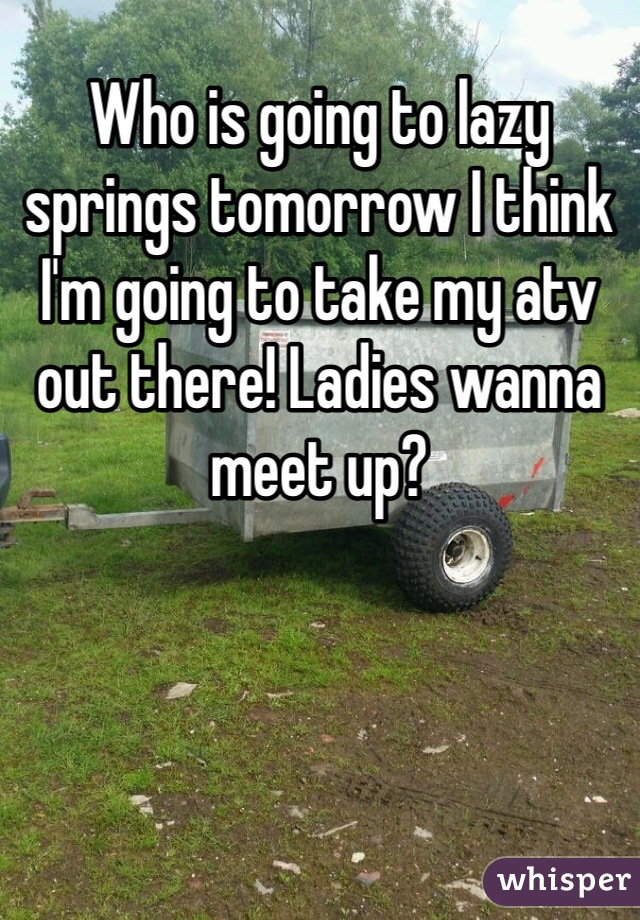 Who is going to lazy springs tomorrow I think I'm going to take my atv out there! Ladies wanna meet up? 