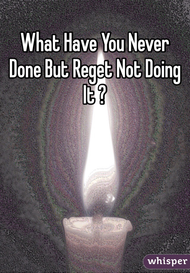 What Have You Never Done But Reget Not Doing It ?