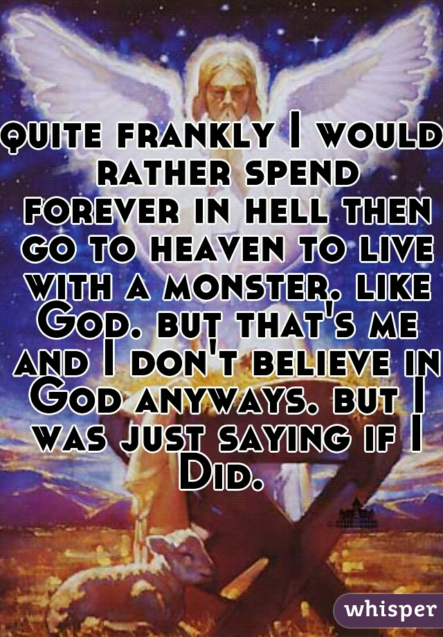 quite frankly I would rather spend forever in hell then go to heaven to live with a monster. like God. but that's me and I don't believe in God anyways. but I was just saying if I Did. 