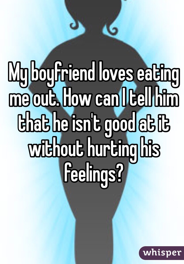 My boyfriend loves eating me out. How can I tell him that he isn't good at it without hurting his feelings? 