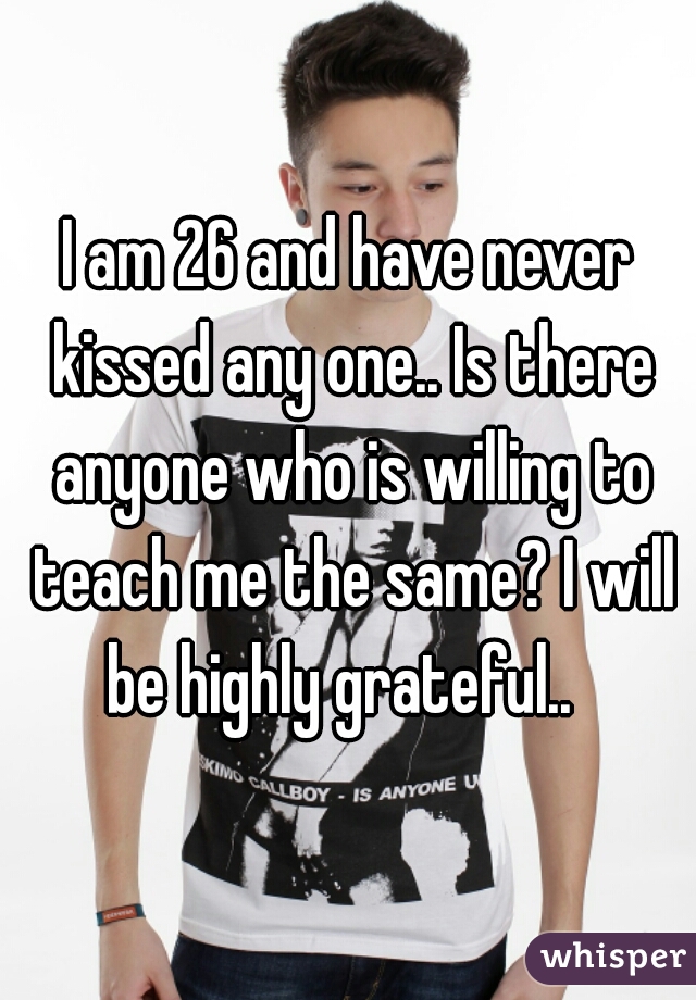 I am 26 and have never kissed any one.. Is there anyone who is willing to teach me the same? I will be highly grateful..  