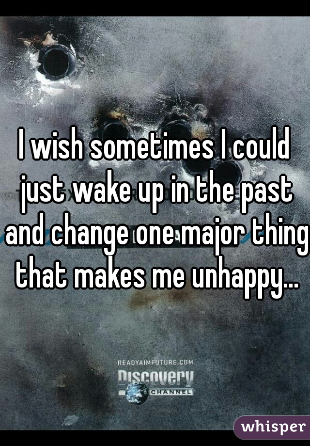 I wish sometimes I could just wake up in the past and change one major thing that makes me unhappy...