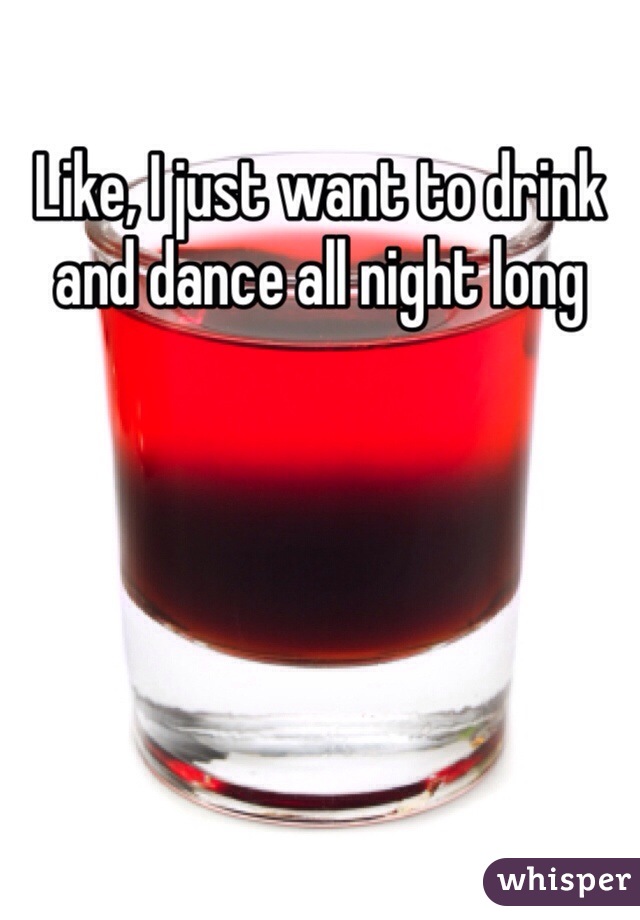 Like, I just want to drink and dance all night long  