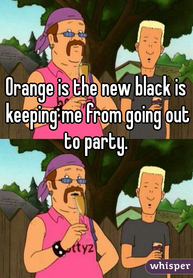 Orange is the new black is keeping me from going out to party. 