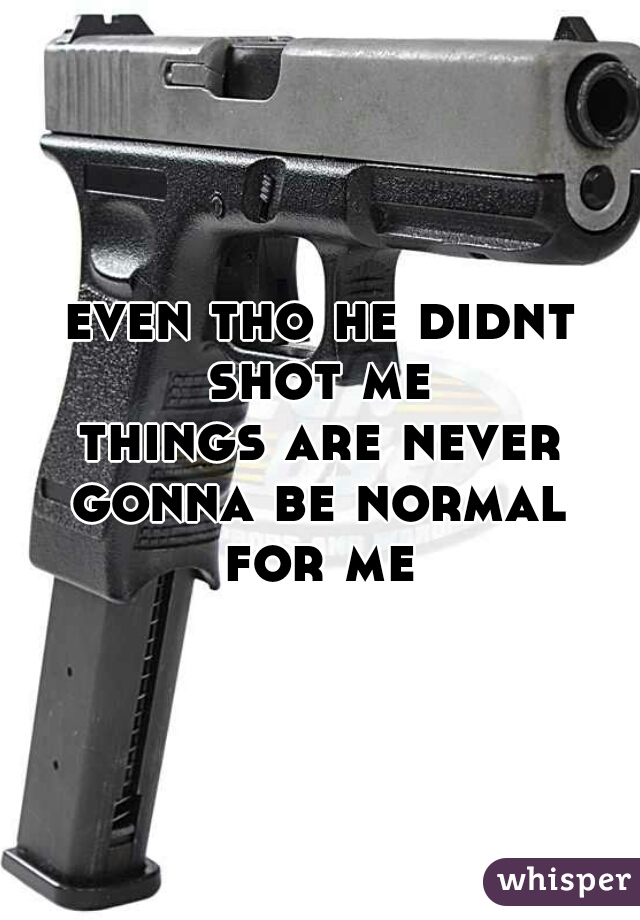 even tho he didnt shot me 
things are never gonna be normal 
for me