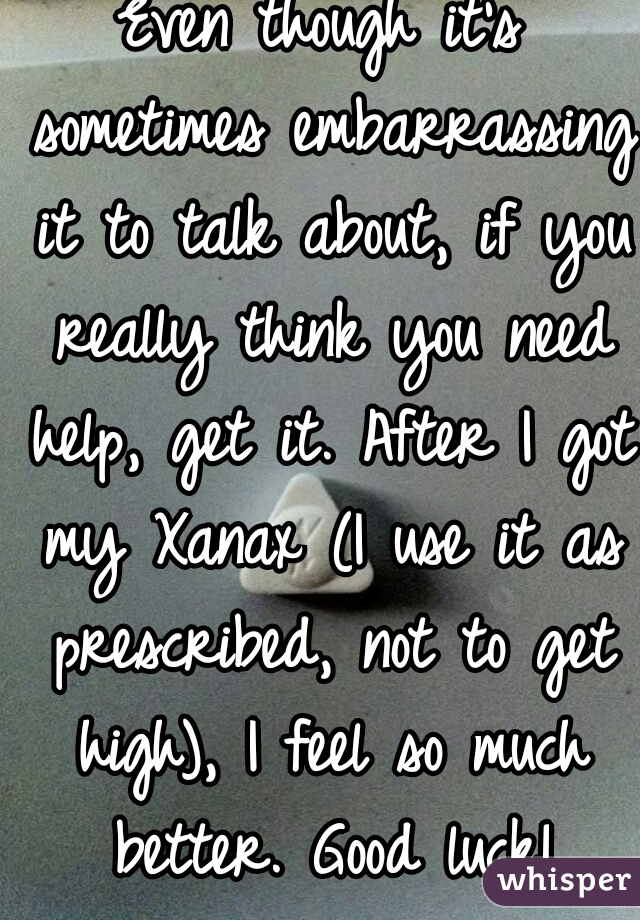 Even though it's sometimes embarrassing it to talk about, if you really think you need help, get it. After I got my Xanax (I use it as prescribed, not to get high), I feel so much better. Good luck!