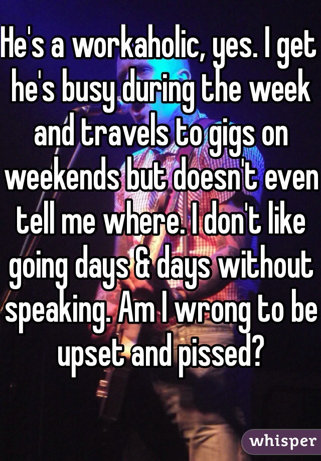 He's a workaholic, yes. I get he's busy during the week and travels to gigs on weekends but doesn't even tell me where. I don't like going days & days without speaking. Am I wrong to be upset and pissed?