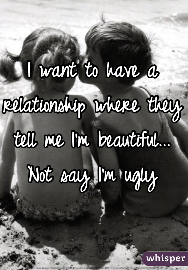 I want to have a relationship where they tell me I'm beautiful... Not say I'm ugly