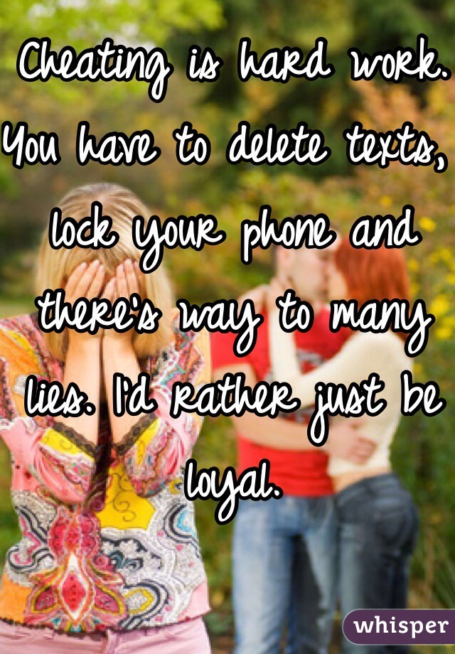 Cheating is hard work. You have to delete texts, lock your phone and there's way to many lies. I'd rather just be loyal. 