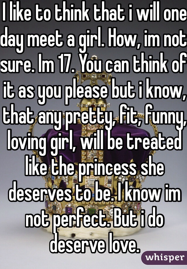 I like to think that i will one day meet a girl. How, im not sure. Im 17. You can think of it as you please but i know, that any pretty, fit, funny, loving girl, will be treated like the princess she deserves to be. I know im not perfect. But i do deserve love. 