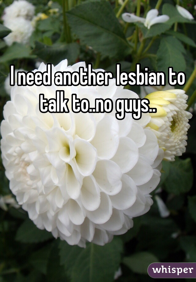 I need another lesbian to talk to..no guys..