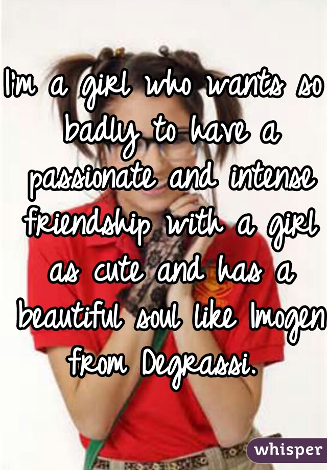 I'm a girl who wants so badly to have a passionate and intense friendship with a girl as cute and has a beautiful soul like Imogen from Degrassi. 